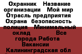 Охранник › Название организации ­ Мой мир › Отрасль предприятия ­ Охрана, безопасность, полиция › Минимальный оклад ­ 40 000 - Все города Работа » Вакансии   . Калининградская обл.,Светловский городской округ 